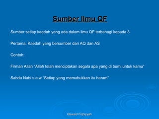 Qawaid Fiqhiyyah
Qawaid Fiqhiyyah
Sumber Ilmu QF
Sumber Ilmu QF
Sumber setiap kaedah yang ada dalam ilmu QF terbahagi kepada 3
Pertama: Kaedah yang bersumber dari AQ dan AS
Contoh:
Firman Allah “Allah telah menciptakan segala apa yang di bumi untuk kamu”
Sabda Nabi s.a.w “Setiap yang memabukkan itu haram”
 