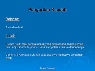 Qawaid Fiqhiyyah
Qawaid Fiqhiyyah
Pengertian Kaedah
Pengertian Kaedah
Bahasa:
Bahasa:
Asas dan Asal
Asas dan Asal
Istilah:
Istilah:
Hukum "kulli" atau bersifat umum yang dipraktikkan di atas semua
Hukum "kulli" atau bersifat umum yang dipraktikkan di atas semua
hukum "juz'i" atau terperinci untuk mengetahui hukum daripadanya.
hukum "juz'i" atau terperinci untuk mengetahui hukum daripadanya.
Contoh: Al-Amr atau suruhan pada asasnya membawa pengertian
Contoh: Al-Amr atau suruhan pada asasnya membawa pengertian
wajib.
wajib.
 
