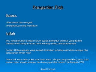 Qawaid Fiqhiyyah
Qawaid Fiqhiyyah
Pengertian Fiqh
Pengertian Fiqh
Bahasa:
Bahasa:
1.
1.Memahami dan mengerti
Memahami dan mengerti
2.
2.Pengetahuan yang mendalam
Pengetahuan yang mendalam
Istilah
Istilah
Ilmu yang berkaitan dengan hukum syarak berbentuk praktikal yang diambil
Ilmu yang berkaitan dengan hukum syarak berbentuk praktikal yang diambil
daripada dalil-dalilnya secara tafsili terhadap setiap permasalahannya
daripada dalil-dalilnya secara tafsili terhadap setiap permasalahannya
Contoh: Setiap sesuatu yang menjadi tambahan terhadap asal dikira sebagai riba
Contoh: Setiap sesuatu yang menjadi tambahan terhadap asal dikira sebagai riba
berdasarkan firman Allah
berdasarkan firman Allah
“
“Maka hak kamu ialah pokok asal harta kamu. (dengan yang demikian) kamu tidak
Maka hak kamu ialah pokok asal harta kamu. (dengan yang demikian) kamu tidak
berlaku zalim kepada sesiapa, dan kamu juga tidak dizalimi” (al-Baqarah 279)
berlaku zalim kepada sesiapa, dan kamu juga tidak dizalimi” (al-Baqarah 279)
 