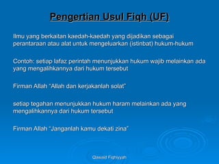 Qawaid Fiqhiyyah
Qawaid Fiqhiyyah
Pengertian Usul Fiqh (UF)
Pengertian Usul Fiqh (UF)
Ilmu yang berkaitan kaedah-kaedah yang dijadikan sebagai
Ilmu yang berkaitan kaedah-kaedah yang dijadikan sebagai
perantaraan atau alat untuk mengeluarkan (istinbat) hukum-hukum
perantaraan atau alat untuk mengeluarkan (istinbat) hukum-hukum
Contoh: setiap lafaz perintah menunjukkan hukum wajib melainkan ada
Contoh: setiap lafaz perintah menunjukkan hukum wajib melainkan ada
yang mengalihkannya dari hukum tersebut
yang mengalihkannya dari hukum tersebut
Firman Allah “Allah dan kerjakanlah solat”
Firman Allah “Allah dan kerjakanlah solat”
setiap tegahan menunjukkan hukum haram melainkan ada yang
setiap tegahan menunjukkan hukum haram melainkan ada yang
mengalihkannya dari hukum tersebut
mengalihkannya dari hukum tersebut
Firman Allah “Janganlah kamu dekati zina”
Firman Allah “Janganlah kamu dekati zina”
 