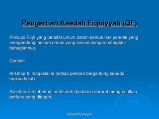 Qawaid Fiqhiyyah
Qawaid Fiqhiyyah
Pengertian Kaedah Fiqhiyyah (QF)
Pengertian Kaedah Fiqhiyyah (QF)
Prinsip2 Fiqh yang bersifat umum dalam bentuk nas pendek yang
Prinsip2 Fiqh yang bersifat umum dalam bentuk nas pendek yang
mengandungi hukum umum yang sesuai dengan bahagian-
mengandungi hukum umum yang sesuai dengan bahagian-
bahagiannya.
bahagiannya.
Contoh:
Contoh:
Al-Umur bi maqasidiha (setiap perkara bergantung kepada
Al-Umur bi maqasidiha (setiap perkara bergantung kepada
maksud/niat)
maksud/niat)
Ad-dharurah tubeehul mahzurah (keadaan darurat menghalalkan
Ad-dharurah tubeehul mahzurah (keadaan darurat menghalalkan
perkara yang ditegah.
perkara yang ditegah.
 