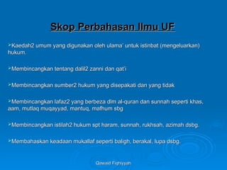 Qawaid Fiqhiyyah
Qawaid Fiqhiyyah
Skop Perbahasan Ilmu UF
Skop Perbahasan Ilmu UF
Kaedah2 umum yang digunakan oleh ulama’ untuk istinbat (mengeluarkan)
Kaedah2 umum yang digunakan oleh ulama’ untuk istinbat (mengeluarkan)
hukum.
hukum.
Membincangkan tentang dalil2 zanni dan qat’i
Membincangkan tentang dalil2 zanni dan qat’i
Membincangkan sumber2 hukum yang disepakati dan yang tidak
Membincangkan sumber2 hukum yang disepakati dan yang tidak
Membincangkan lafaz2 yang berbeza dlm al-quran dan sunnah seperti khas,
Membincangkan lafaz2 yang berbeza dlm al-quran dan sunnah seperti khas,
aam, mutlaq muqayyad, mantuq, mafhum sbg
aam, mutlaq muqayyad, mantuq, mafhum sbg
Membincangkan istilah2 hukum spt haram, sunnah, rukhsah, azimah dsbg.
Membincangkan istilah2 hukum spt haram, sunnah, rukhsah, azimah dsbg.
Membahaskan keadaan mukallaf seperti baligh, berakal, lupa dsbg.
Membahaskan keadaan mukallaf seperti baligh, berakal, lupa dsbg.
 