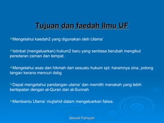 Qawaid Fiqhiyyah
Qawaid Fiqhiyyah
Tujuan dan faedah Ilmu UF
Tujuan dan faedah Ilmu UF
Mengetahui kaedah2 yang digunakan oleh Ulama’
Istinbat (mengeluarkan) hukum2 baru yang sentiasa berubah mengikut
peredaran zaman dan tempat.
Mengetahui asas dan hikmah dari sesuatu hukum spt: haramnya zina, potong
tangan kerana mencuri dsbg
Dapat mengetahui pandangan ulama’ dan memilih manakah yang lebih
bertepatan dengan al-Quran dan al-Sunnah
Membantu Ulama’ mujtahid dalam mengeluarkan fatwa.
 