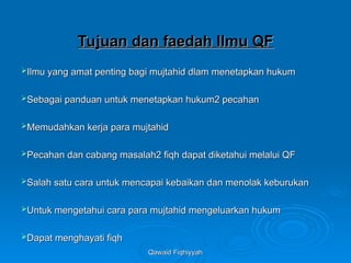 Qawaid Fiqhiyyah
Qawaid Fiqhiyyah
Tujuan dan faedah Ilmu QF
Tujuan dan faedah Ilmu QF
Ilmu yang amat penting bagi mujtahid dlam menetapkan hukum
Ilmu yang amat penting bagi mujtahid dlam menetapkan hukum
Sebagai panduan untuk menetapkan hukum2 pecahan
Sebagai panduan untuk menetapkan hukum2 pecahan
Memudahkan kerja para mujtahid
Memudahkan kerja para mujtahid
Pecahan dan cabang masalah2 fiqh dapat diketahui melalui QF
Pecahan dan cabang masalah2 fiqh dapat diketahui melalui QF
Salah satu cara untuk mencapai kebaikan dan menolak keburukan
Salah satu cara untuk mencapai kebaikan dan menolak keburukan
Untuk mengetahui cara para mujtahid mengeluarkan hukum
Untuk mengetahui cara para mujtahid mengeluarkan hukum
Dapat menghayati fiqh
Dapat menghayati fiqh
 