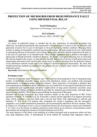 NOVATEUR PUBLICATIONS
INTERNATIONAL JOURNAL OF INNOVATIONS IN ENGINEERING RESEARCH AND TECHNOLOGY [IJIERT]
ISSN: 2394-3696
VOLUME 2, ISSUE 9, Sept.-2015
1 | P a g e
PROTECTION OF MICROGRID FROM HIGH IMPEDANCE FAULT
USING DIFFERENTIAL RELAY
Prof.P.M.Khandare
Department of Technology, University of Pune
Dr.S.A.Deokar
Campus Director, ZES’s, DCOER, Pune
Abstract
As source of traditional energy is vanishes day by day, importance of microgrid increasing very
effectively. In traditional generation and transmission of electrical power we have to rely on frequency and
generation of power but in case of microgrid we have to depend on whether condition. Managing these
systems to change of atmospheric condition becomes challenging. All study going on all over world related
to microgrid protection of microgrid is one of them. Micro grids can either operate connected to the grid, or
in the case of a grid fault, in an islanded mode. Effect of high impedance fault is studied in this paper, by
taking help of Matlab-Simulink’s SimPower Systems. We model a microgrid containing mix of renewable
DG and one dispatch able source, we then simulate the HIF fault at one of the bus in both grid-connect and
island modes and analyze fault currents and voltage levels in order to determine how the protection scheme
of the distribution network would need to be changed to facilitate microgrid functionality. We show that
standard protection methods are insufficient and propose the use of digital relays which is different from
traditional system.
Keywords: Fault analysis, Microgrid, Protection
INTRODUCTION
From the United state report Investigator says “Microgrid has been proposed as way of integrating large
number of distributed renewable energy sources with distribution system, one problem with microgrid
implementation is designing proper protection scheme”. Relay protection of microgrid is different than
conventional power distribution grid in following ways (1) Current flow in microgrid in both direction while
in conventional grid support single end power supply.(2)Use of large power electronic converters cause
another problem.(3)Relay protection should be provided for islanding and normal mode, with high speed,
selectivity and reliability Which lead to great challenge for protection of Microgrid.
Domestic and foreign researchers have made extensive studies on the relay protection of MG. N-line
operation. Similarly, N. Schaefer et al. [4, 9] describe a scheme and the algorithm of an adaptive protection
relay, which comprises a real-time block and a non-real time block, both implemented in software and
hardware. Y. Han et al. [13] propose that, comparing the system’s impedance and the microgrid’s
impedance, over current instantaneous protections can be automatically adjusted to the new situation. Then,
K. Dang et al. [14] propose to use a way of comparison between the zero-sequence current and a threshold.
T. S. Ustun, et al [2] present an adaptive protection system based on an extensive communication system
that monitors the microgrid by means of a Central Protection Unit (CPU).
The main objective of this thesis is the modeling of a hybrid microgrid with its protection which will also
clear high impedance faults. A development of novel method for modeling high impedance faults is
 