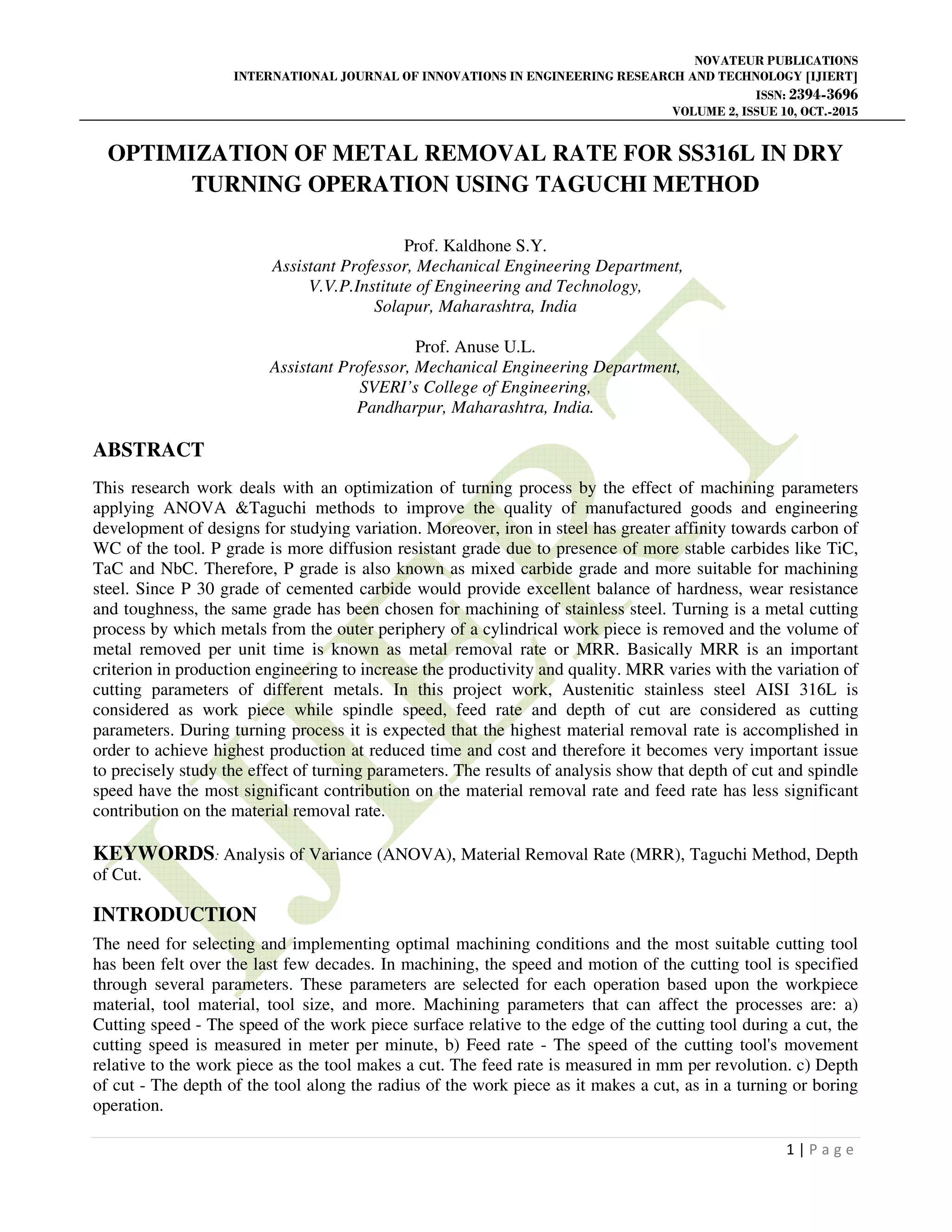 NOVATEUR PUBLICATIONS
INTERNATIONAL JOURNAL OF INNOVATIONS IN ENGINEERING RESEARCH AND TECHNOLOGY [IJIERT]
ISSN: 2394-3696
VOLUME 2, ISSUE 10, OCT.-2015
1 | P a g e
OPTIMIZATION OF METAL REMOVAL RATE FOR SS316L IN DRY
TURNING OPERATION USING TAGUCHI METHOD
Prof. Kaldhone S.Y.
Assistant Professor, Mechanical Engineering Department,
V.V.P.Institute of Engineering and Technology,
Solapur, Maharashtra, India
Prof. Anuse U.L.
Assistant Professor, Mechanical Engineering Department,
SVERI’s College of Engineering,
Pandharpur, Maharashtra, India.
ABSTRACT
This research work deals with an optimization of turning process by the effect of machining parameters
applying ANOVA &Taguchi methods to improve the quality of manufactured goods and engineering
development of designs for studying variation. Moreover, iron in steel has greater affinity towards carbon of
WC of the tool. P grade is more diffusion resistant grade due to presence of more stable carbides like TiC,
TaC and NbC. Therefore, P grade is also known as mixed carbide grade and more suitable for machining
steel. Since P 30 grade of cemented carbide would provide excellent balance of hardness, wear resistance
and toughness, the same grade has been chosen for machining of stainless steel. Turning is a metal cutting
process by which metals from the outer periphery of a cylindrical work piece is removed and the volume of
metal removed per unit time is known as metal removal rate or MRR. Basically MRR is an important
criterion in production engineering to increase the productivity and quality. MRR varies with the variation of
cutting parameters of different metals. In this project work, Austenitic stainless steel AISI 316L is
considered as work piece while spindle speed, feed rate and depth of cut are considered as cutting
parameters. During turning process it is expected that the highest material removal rate is accomplished in
order to achieve highest production at reduced time and cost and therefore it becomes very important issue
to precisely study the effect of turning parameters. The results of analysis show that depth of cut and spindle
speed have the most significant contribution on the material removal rate and feed rate has less significant
contribution on the material removal rate.
KEYWORDS: Analysis of Variance (ANOVA), Material Removal Rate (MRR), Taguchi Method, Depth
of Cut.
INTRODUCTION
The need for selecting and implementing optimal machining conditions and the most suitable cutting tool
has been felt over the last few decades. In machining, the speed and motion of the cutting tool is specified
through several parameters. These parameters are selected for each operation based upon the workpiece
material, tool material, tool size, and more. Machining parameters that can affect the processes are: a)
Cutting speed - The speed of the work piece surface relative to the edge of the cutting tool during a cut, the
cutting speed is measured in meter per minute, b) Feed rate - The speed of the cutting tool's movement
relative to the work piece as the tool makes a cut. The feed rate is measured in mm per revolution. c) Depth
of cut - The depth of the tool along the radius of the work piece as it makes a cut, as in a turning or boring
operation.
 