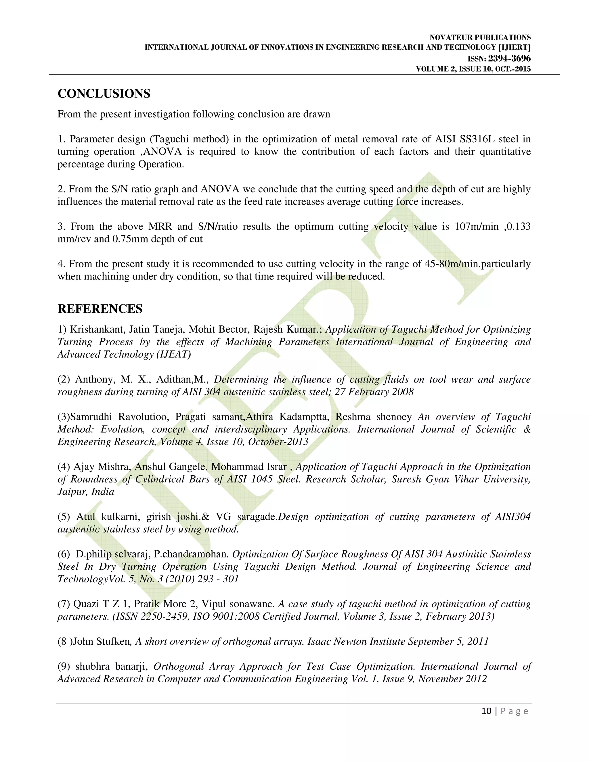NOVATEUR PUBLICATIONS
INTERNATIONAL JOURNAL OF INNOVATIONS IN ENGINEERING RESEARCH AND TECHNOLOGY [IJIERT]
ISSN: 2394-3696
VOLUME 2, ISSUE 10, OCT.-2015
10 | P a g e
CONCLUSIONS
From the present investigation following conclusion are drawn
1. Parameter design (Taguchi method) in the optimization of metal removal rate of AISI SS316L steel in
turning operation ,ANOVA is required to know the contribution of each factors and their quantitative
percentage during Operation.
2. From the S/N ratio graph and ANOVA we conclude that the cutting speed and the depth of cut are highly
influences the material removal rate as the feed rate increases average cutting force increases.
3. From the above MRR and S/N/ratio results the optimum cutting velocity value is 107m/min ,0.133
mm/rev and 0.75mm depth of cut
4. From the present study it is recommended to use cutting velocity in the range of 45-80m/min.particularly
when machining under dry condition, so that time required will be reduced.
REFERENCES
1) Krishankant, Jatin Taneja, Mohit Bector, Rajesh Kumar.; Application of Taguchi Method for Optimizing
Turning Process by the effects of Machining Parameters International Journal of Engineering and
Advanced Technology (IJEAT)
(2) Anthony, M. X., Adithan,M., Determining the influence of cutting fluids on tool wear and surface
roughness during turning of AISI 304 austenitic stainless steel; 27 February 2008
(3)Samrudhi Ravolutioo, Pragati samant,Athira Kadamptta, Reshma shenoey An overview of Taguchi
Method: Evolution, concept and interdisciplinary Applications. International Journal of Scientific &
Engineering Research, Volume 4, Issue 10, October-2013
(4) Ajay Mishra, Anshul Gangele, Mohammad Israr , Application of Taguchi Approach in the Optimization
of Roundness of Cylindrical Bars of AISI 1045 Steel. Research Scholar, Suresh Gyan Vihar University,
Jaipur, India
(5) Atul kulkarni, girish joshi,& VG saragade.Design optimization of cutting parameters of AISI304
austenitic stainless steel by using method.
(6) D.philip selvaraj, P.chandramohan. Optimization Of Surface Roughness Of AISI 304 Austinitic Staimless
Steel In Dry Turning Operation Using Taguchi Design Method. Journal of Engineering Science and
TechnologyVol. 5, No. 3 (2010) 293 - 301
(7) Quazi T Z 1, Pratik More 2, Vipul sonawane. A case study of taguchi method in optimization of cutting
parameters. (ISSN 2250-2459, ISO 9001:2008 Certified Journal, Volume 3, Issue 2, February 2013)
(8 )John Stufken, A short overview of orthogonal arrays. Isaac Newton Institute September 5, 2011
(9) shubhra banarji, Orthogonal Array Approach for Test Case Optimization. International Journal of
Advanced Research in Computer and Communication Engineering Vol. 1, Issue 9, November 2012
 
