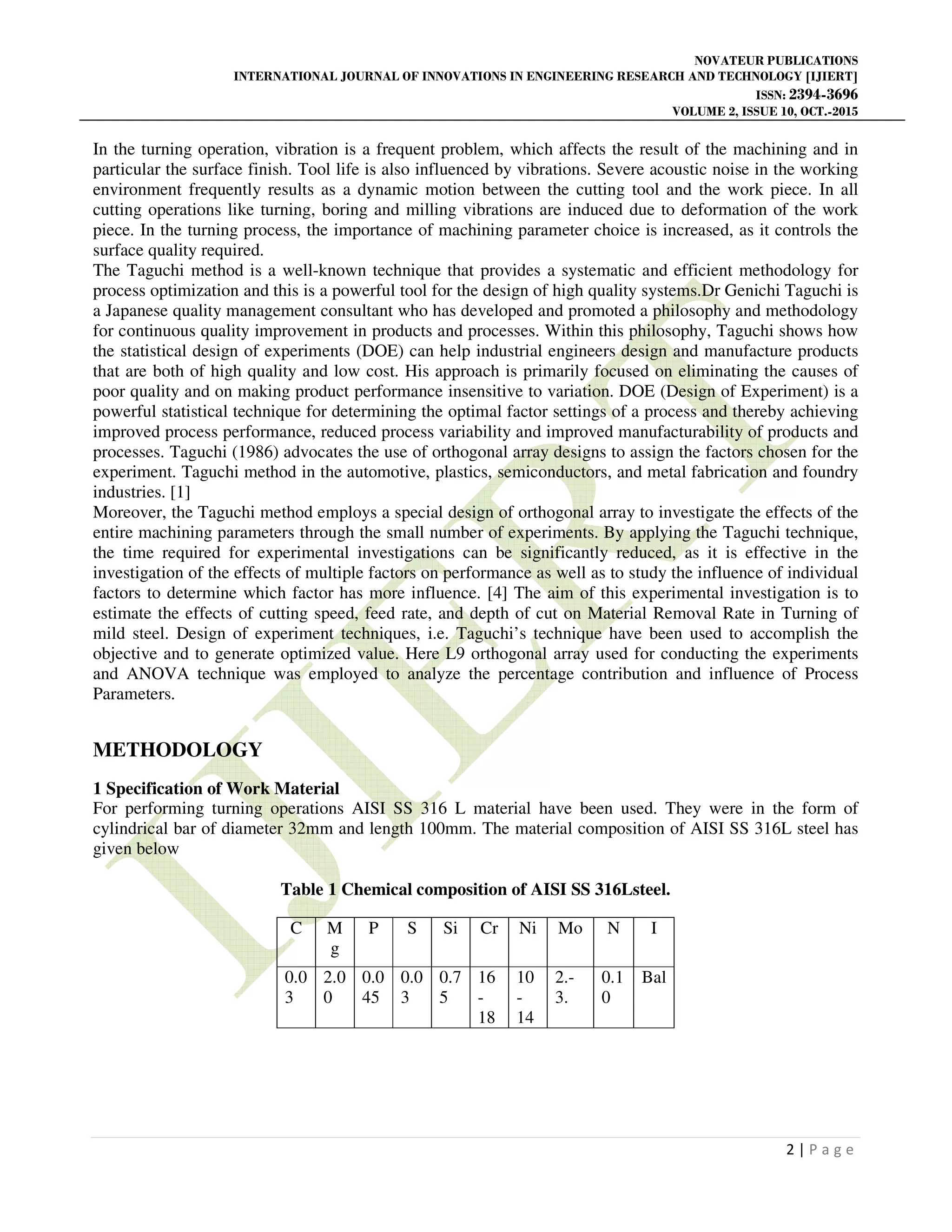 NOVATEUR PUBLICATIONS
INTERNATIONAL JOURNAL OF INNOVATIONS IN ENGINEERING RESEARCH AND TECHNOLOGY [IJIERT]
ISSN: 2394-3696
VOLUME 2, ISSUE 10, OCT.-2015
2 | P a g e
In the turning operation, vibration is a frequent problem, which affects the result of the machining and in
particular the surface finish. Tool life is also influenced by vibrations. Severe acoustic noise in the working
environment frequently results as a dynamic motion between the cutting tool and the work piece. In all
cutting operations like turning, boring and milling vibrations are induced due to deformation of the work
piece. In the turning process, the importance of machining parameter choice is increased, as it controls the
surface quality required.
The Taguchi method is a well-known technique that provides a systematic and efficient methodology for
process optimization and this is a powerful tool for the design of high quality systems.Dr Genichi Taguchi is
a Japanese quality management consultant who has developed and promoted a philosophy and methodology
for continuous quality improvement in products and processes. Within this philosophy, Taguchi shows how
the statistical design of experiments (DOE) can help industrial engineers design and manufacture products
that are both of high quality and low cost. His approach is primarily focused on eliminating the causes of
poor quality and on making product performance insensitive to variation. DOE (Design of Experiment) is a
powerful statistical technique for determining the optimal factor settings of a process and thereby achieving
improved process performance, reduced process variability and improved manufacturability of products and
processes. Taguchi (1986) advocates the use of orthogonal array designs to assign the factors chosen for the
experiment. Taguchi method in the automotive, plastics, semiconductors, and metal fabrication and foundry
industries. [1]
Moreover, the Taguchi method employs a special design of orthogonal array to investigate the effects of the
entire machining parameters through the small number of experiments. By applying the Taguchi technique,
the time required for experimental investigations can be significantly reduced, as it is effective in the
investigation of the effects of multiple factors on performance as well as to study the influence of individual
factors to determine which factor has more influence. [4] The aim of this experimental investigation is to
estimate the effects of cutting speed, feed rate, and depth of cut on Material Removal Rate in Turning of
mild steel. Design of experiment techniques, i.e. Taguchi’s technique have been used to accomplish the
objective and to generate optimized value. Here L9 orthogonal array used for conducting the experiments
and ANOVA technique was employed to analyze the percentage contribution and influence of Process
Parameters.
METHODOLOGY
1 Specification of Work Material
For performing turning operations AISI SS 316 L material have been used. They were in the form of
cylindrical bar of diameter 32mm and length 100mm. The material composition of AISI SS 316L steel has
given below
Table 1 Chemical composition of AISI SS 316Lsteel.
C M
g
P S Si Cr Ni Mo N I
0.0
3
2.0
0
0.0
45
0.0
3
0.7
5
16
-
18
10
-
14
2.-
3.
0.1
0
Bal
 