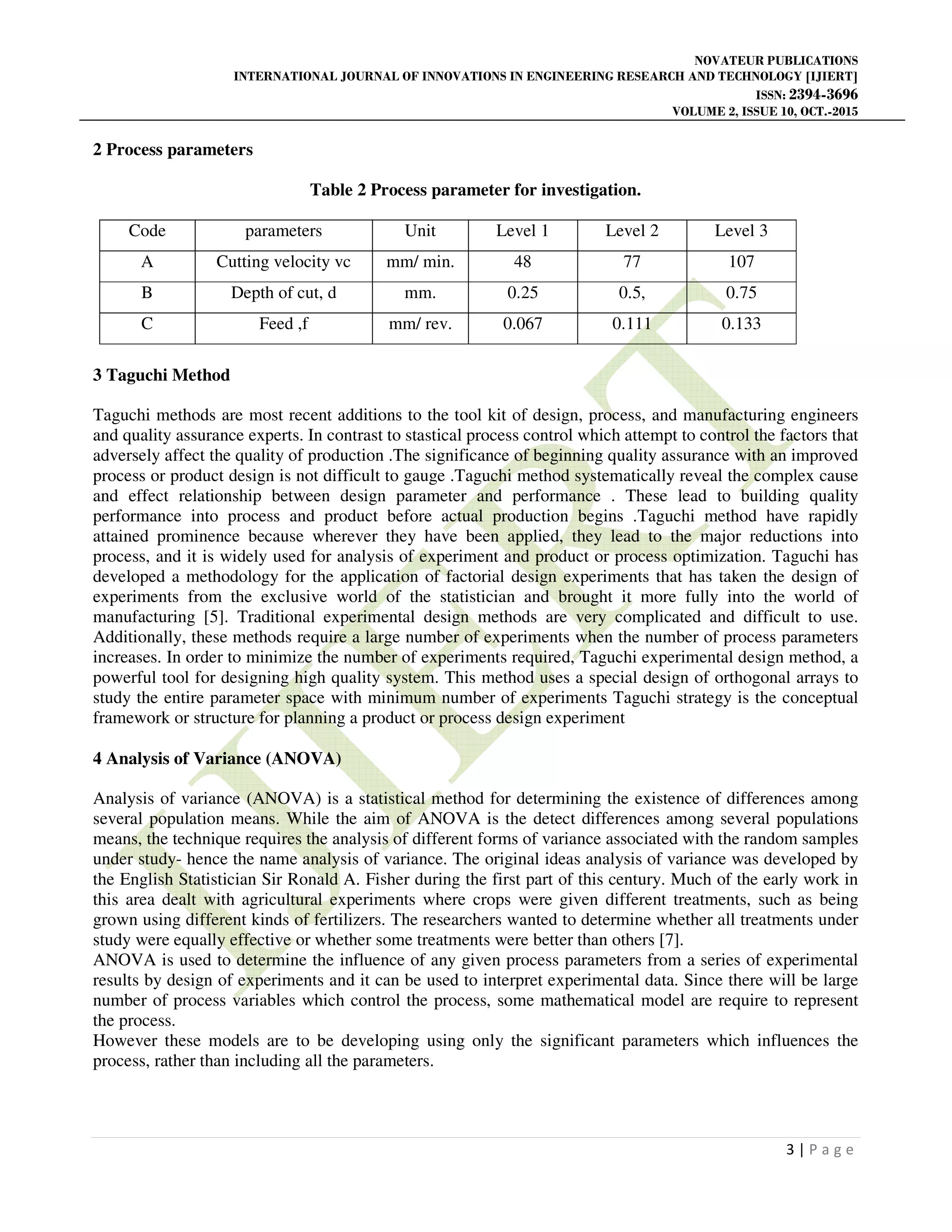 NOVATEUR PUBLICATIONS
INTERNATIONAL JOURNAL OF INNOVATIONS IN ENGINEERING RESEARCH AND TECHNOLOGY [IJIERT]
ISSN: 2394-3696
VOLUME 2, ISSUE 10, OCT.-2015
3 | P a g e
2 Process parameters
Table 2 Process parameter for investigation.
Code parameters Unit Level 1 Level 2 Level 3
A Cutting velocity vc mm/ min. 48 77 107
B Depth of cut, d mm. 0.25 0.5, 0.75
C Feed ,f mm/ rev. 0.067 0.111 0.133
3 Taguchi Method
Taguchi methods are most recent additions to the tool kit of design, process, and manufacturing engineers
and quality assurance experts. In contrast to stastical process control which attempt to control the factors that
adversely affect the quality of production .The significance of beginning quality assurance with an improved
process or product design is not difficult to gauge .Taguchi method systematically reveal the complex cause
and effect relationship between design parameter and performance . These lead to building quality
performance into process and product before actual production begins .Taguchi method have rapidly
attained prominence because wherever they have been applied, they lead to the major reductions into
process, and it is widely used for analysis of experiment and product or process optimization. Taguchi has
developed a methodology for the application of factorial design experiments that has taken the design of
experiments from the exclusive world of the statistician and brought it more fully into the world of
manufacturing [5]. Traditional experimental design methods are very complicated and difficult to use.
Additionally, these methods require a large number of experiments when the number of process parameters
increases. In order to minimize the number of experiments required, Taguchi experimental design method, a
powerful tool for designing high quality system. This method uses a special design of orthogonal arrays to
study the entire parameter space with minimum number of experiments Taguchi strategy is the conceptual
framework or structure for planning a product or process design experiment
4 Analysis of Variance (ANOVA)
Analysis of variance (ANOVA) is a statistical method for determining the existence of differences among
several population means. While the aim of ANOVA is the detect differences among several populations
means, the technique requires the analysis of different forms of variance associated with the random samples
under study- hence the name analysis of variance. The original ideas analysis of variance was developed by
the English Statistician Sir Ronald A. Fisher during the first part of this century. Much of the early work in
this area dealt with agricultural experiments where crops were given different treatments, such as being
grown using different kinds of fertilizers. The researchers wanted to determine whether all treatments under
study were equally effective or whether some treatments were better than others [7].
ANOVA is used to determine the influence of any given process parameters from a series of experimental
results by design of experiments and it can be used to interpret experimental data. Since there will be large
number of process variables which control the process, some mathematical model are require to represent
the process.
However these models are to be developing using only the significant parameters which influences the
process, rather than including all the parameters.
 