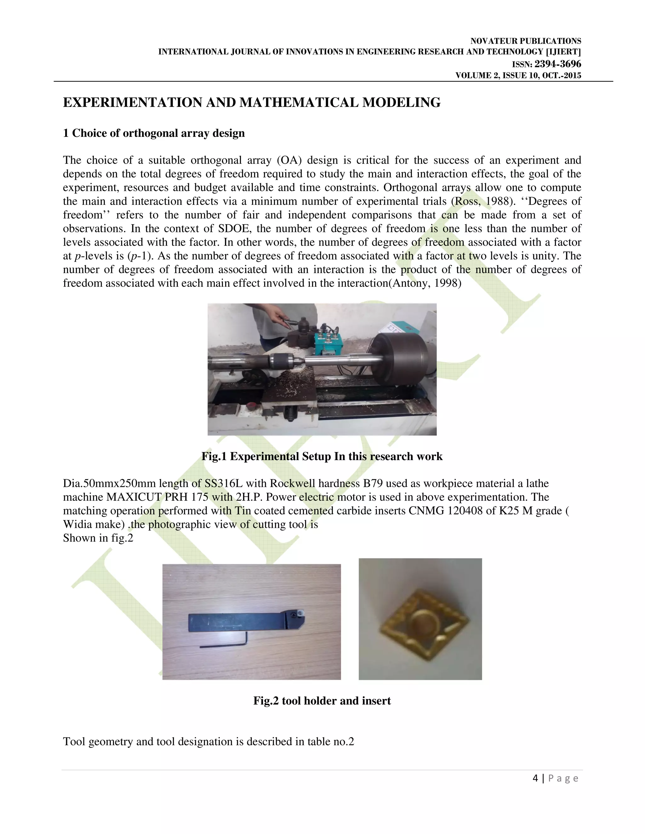 NOVATEUR PUBLICATIONS
INTERNATIONAL JOURNAL OF INNOVATIONS IN ENGINEERING RESEARCH AND TECHNOLOGY [IJIERT]
ISSN: 2394-3696
VOLUME 2, ISSUE 10, OCT.-2015
4 | P a g e
EXPERIMENTATION AND MATHEMATICAL MODELING
1 Choice of orthogonal array design
The choice of a suitable orthogonal array (OA) design is critical for the success of an experiment and
depends on the total degrees of freedom required to study the main and interaction effects, the goal of the
experiment, resources and budget available and time constraints. Orthogonal arrays allow one to compute
the main and interaction effects via a minimum number of experimental trials (Ross, 1988). ‘‘Degrees of
freedom’’ refers to the number of fair and independent comparisons that can be made from a set of
observations. In the context of SDOE, the number of degrees of freedom is one less than the number of
levels associated with the factor. In other words, the number of degrees of freedom associated with a factor
at p-levels is (p-1). As the number of degrees of freedom associated with a factor at two levels is unity. The
number of degrees of freedom associated with an interaction is the product of the number of degrees of
freedom associated with each main effect involved in the interaction(Antony, 1998)
Fig.1 Experimental Setup In this research work
Dia.50mmx250mm length of SS316L with Rockwell hardness B79 used as workpiece material a lathe
machine MAXICUT PRH 175 with 2H.P. Power electric motor is used in above experimentation. The
matching operation performed with Tin coated cemented carbide inserts CNMG 120408 of K25 M grade (
Widia make) .the photographic view of cutting tool is
Shown in fig.2
Fig.2 tool holder and insert
Tool geometry and tool designation is described in table no.2
 