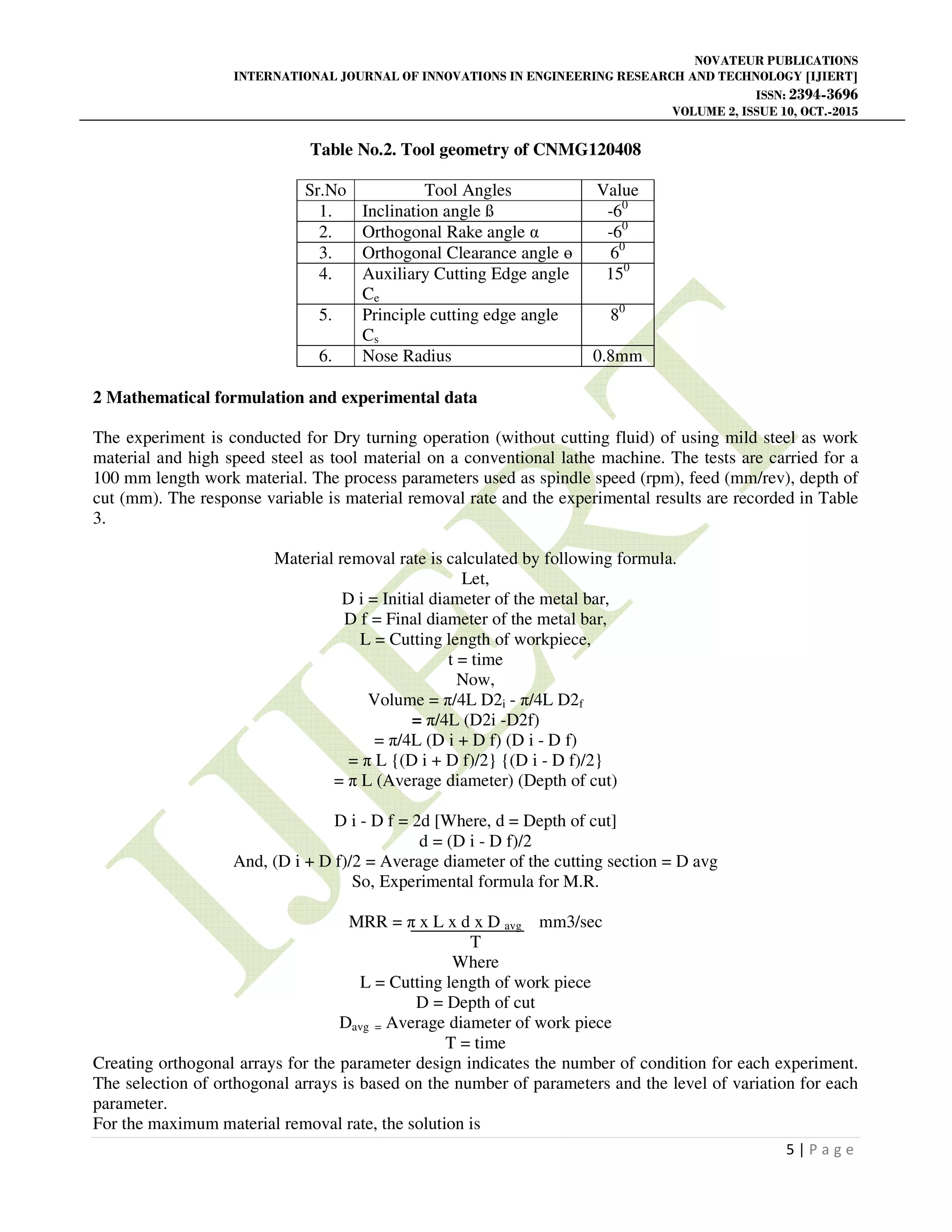 NOVATEUR PUBLICATIONS
INTERNATIONAL JOURNAL OF INNOVATIONS IN ENGINEERING RESEARCH AND TECHNOLOGY [IJIERT]
ISSN: 2394-3696
VOLUME 2, ISSUE 10, OCT.-2015
5 | P a g e
Table No.2. Tool geometry of CNMG120408
Sr.No Tool Angles Value
1. Inclination angle ß -60
2. Orthogonal Rake angle α -60
3. Orthogonal Clearance angle ө 60
4. Auxiliary Cutting Edge angle
Ce
150
5. Principle cutting edge angle
Cs
80
6. Nose Radius 0.8mm
2 Mathematical formulation and experimental data
The experiment is conducted for Dry turning operation (without cutting fluid) of using mild steel as work
material and high speed steel as tool material on a conventional lathe machine. The tests are carried for a
100 mm length work material. The process parameters used as spindle speed (rpm), feed (mm/rev), depth of
cut (mm). The response variable is material removal rate and the experimental results are recorded in Table
3.
Material removal rate is calculated by following formula.
Let,
D i = Initial diameter of the metal bar,
D f = Final diameter of the metal bar,
L = Cutting length of workpiece,
t = time
Now,
Volume = π/4L D2i - π/4L D2f
= π/4L (D2i -D2f)
= π/4L (D i + D f) (D i - D f)
= π L {(D i + D f)/2} {(D i - D f)/2}
= π L (Average diameter) (Depth of cut)
D i - D f = 2d [Where, d = Depth of cut]
d = (D i - D f)/2
And, (D i + D f)/2 = Average diameter of the cutting section = D avg
So, Experimental formula for M.R.
MRR = π x L x d x D avg mm3/sec
T
Where
L = Cutting length of work piece
D = Depth of cut
Davg = Average diameter of work piece
T = time
Creating orthogonal arrays for the parameter design indicates the number of condition for each experiment.
The selection of orthogonal arrays is based on the number of parameters and the level of variation for each
parameter.
For the maximum material removal rate, the solution is
 
