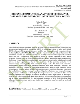 NOVATEUR PUBLICATIONS
INTERNATIONAL JOURNAL OF INNOVATIONS IN ENGINEERING RESEARCH AND TECHNOLOGY [IJIERT]
ISSN: 2394-3696
VOLUME 2, ISSUE 10, OCT.-2015
1 | P a g e
DESIGN AND SIMULATION ANALYSIS OF SEVEN LEVEL
CASCADED GRID CONNECTED INVERTER FOR PV SYSTEM
Akshay B. Zade,
Student M.E
Department of Electrical,
University of Pune, GHRIET, Pune, India
Dr. Asha Gaikwad,
Professor
Department of Electrical,
University of Pune, GHRIET, Pune, India
ABSTRACT
This paper presents the simulation analysis of seven level cascaded grid connected inverter and
also compared with five level inverter for %THD for voltage and current by using level shifted
PWM techniques. The proposed system are modeled and simulated through computer software
tool using MATLAB /SIMULINK. This paper also presents the design and development of the
seven level cascaded grid connected inverter.The LC filter is also use in the output side to further
reduce the THD values.Seven level inverter is utilise as a power converter to inject power
generated from pv source to the grid.Multilevel inverters have been mainly used in medium- or
high-power system applications, such as static reactive power compensation and adjustable-speed
drives. In these applications, due to the limitations of the currently available power
semiconductor technology.The term multilevel began with the three-level converter.
Subsequently, several multilevel converter topologies have been developed. However, the
elementary concept of a multilevel converter to achieve higher power is to use a series of power
semiconductor switches with several lowerVoltage dc sources to perform the power conversion
by synthesizing a staircase voltage waveform. Capacitors, batteries, and renewable energy
voltage sources can be used as the multiple dc voltage sources. The commutation of the power
switches aggregate these multiple dc sources in order to achieve high voltage at the output;
however, the rated voltage of the power semiconductor switches depends only upon the rating of
the dc voltage sources to which they are connected Percentage of THD for R, RL, RLC load
taken and simulation results analyse and studied and comparison made between five level and
seven level .
KEYWORDS:- Total hormonic distortion(THD), Multilevel inverter, PV array
 