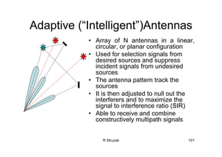 R Struzak 101
Adaptive (“Intelligent”)Antennas
• Array of N antennas in a linear,
circular, or planar configuration
• Used for selection signals from
desired sources and suppress
incident signals from undesired
sources
• The antenna pattern track the
sources
• It is then adjusted to null out the
interferers and to maximize the
signal to interference ratio (SIR)
• Able to receive and combine
constructively multipath signals
 