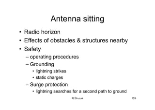 R Struzak 103
Antenna sitting
• Radio horizon
• Effects of obstacles & structures nearby
• Safety
– operating procedures
– Grounding
• lightning strikes
• static charges
– Surge protection
• lightning searches for a second path to ground
 