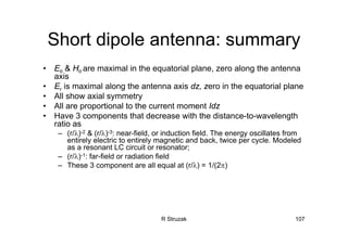 R Struzak 107
Short dipole antenna: summary
• Eθ & Hθ are maximal in the equatorial plane, zero along the antenna
axis
• Er is maximal along the antenna axis dz, zero in the equatorial plane
• All show axial symmetry
• All are proportional to the current moment Idz
• Have 3 components that decrease with the distance-to-wavelength
ratio as
– (r/λ)-2 & (r/λ)-3: near-field, or induction field. The energy oscillates from
entirely electric to entirely magnetic and back, twice per cycle. Modeled
as a resonant LC circuit or resonator;
– (r/λ)-1: far-field or radiation field
– These 3 component are all equal at (r/λ) = 1/(2π)
 