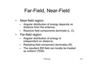 R Struzak 110
Far-Field, Near-Field
• Near-field region:
– Angular distribution of energy depends on
distance from the antenna;
– Reactive field components dominate (L, C)
• Far-field region:
– Angular distribution of energy is
independent on distance;
– Radiating field component dominates (R)
– The resultant EM field can locally be treated
as uniform (TEM)
 