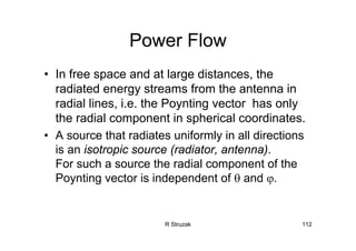 R Struzak 112
Power Flow
• In free space and at large distances, the
radiated energy streams from the antenna in
radial lines, i.e. the Poynting vector has only
the radial component in spherical coordinates.
• A source that radiates uniformly in all directions
is an isotropic source (radiator, antenna).
For such a source the radial component of the
Poynting vector is independent of θ and ϕ.
 