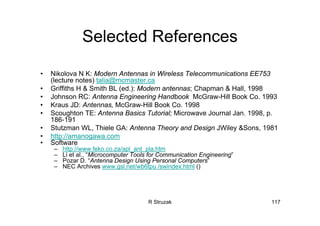 R Struzak 117
Selected References
• Nikolova N K: Modern Antennas in Wireless Telecommunications EE753
(lecture notes) talia@mcmaster.ca
• Griffiths H & Smith BL (ed.): Modern antennas; Chapman & Hall, 1998
• Johnson RC: Antenna Engineering Handbook McGraw-Hill Book Co. 1993
• Kraus JD: Antennas, McGraw-Hill Book Co. 1998
• Scoughton TE: Antenna Basics Tutorial; Microwave Journal Jan. 1998, p.
186-191
• Stutzman WL, Thiele GA: Antenna Theory and Design JWiley &Sons, 1981
• http://amanogawa.com
• Software
– http://www.feko.co.za/apl_ant_pla.htm
– Li et al., “Microcomputer Tools for Communication Engineering”
– Pozar D. “Antenna Design Using Personal Computers”
– NEC Archives www.gsl.net/wb6tpu /swindex.html ()
 