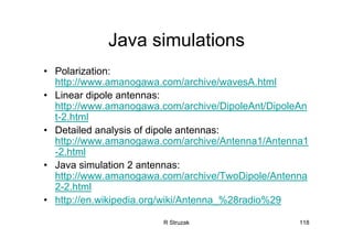 R Struzak 118
Java simulations
• Polarization:
http://www.amanogawa.com/archive/wavesA.html
• Linear dipole antennas:
http://www.amanogawa.com/archive/DipoleAnt/DipoleAn
t-2.html
• Detailed analysis of dipole antennas:
http://www.amanogawa.com/archive/Antenna1/Antenna1
-2.html
• Java simulation 2 antennas:
http://www.amanogawa.com/archive/TwoDipole/Antenna
2-2.html
• http://en.wikipedia.org/wiki/Antenna_%28radio%29
 