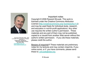 R Struzak 120
Ryszard STRUZAK PhD., DSc.
Co-Director, ICTP-ITUD School on Wireless
Networking, IT
Academician, International
Telecommunication Academy
Life Fellow IEEE
ryszard@struzak.com
www.ryszard.struzak.com
Important notes
Copyright © 2006 Ryszard Struzak. This work is
licensed under the Creative Commons Attribution
License (http://creativecommons.org/ licenbses/by/1.0)
and may be used freely for individual study, research,
and education in not-for-profit applications. Any other
use requires the written author’s permission. These
materials and any part of them may not be published,
copied to or issued from another Web server without the
author's written permission. If you cite these materials,
please credit the author.
Beware of misprints!!! These materials are preliminary
notes for my lectures and may contain misprints. If you
notice some, or if you have comments, please send
these to r.struzak@ieee.org.
 