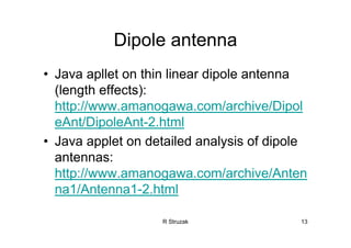 R Struzak 13
Dipole antenna
• Java apllet on thin linear dipole antenna
(length effects):
http://www.amanogawa.com/archive/Dipol
eAnt/DipoleAnt-2.html
• Java applet on detailed analysis of dipole
antennas:
http://www.amanogawa.com/archive/Anten
na1/Antenna1-2.html
 