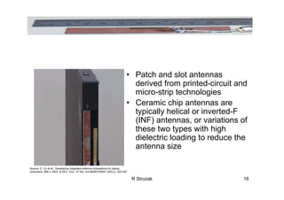 R Struzak 16
• Patch and slot antennas
derived from printed-circuit and
micro-strip technologies
• Ceramic chip antennas are
typically helical or inverted-F
(INF) antennas, or variations of
these two types with high
dielectric loading to reduce the
antenna size
Source: D. Liu et al.: Developing integrated antenna subsystems for laptop
computers; IBM J. RES. & DEV. VOL. 47 NO. 2/3 MARCH/MAY 2003 p. 355-367
 