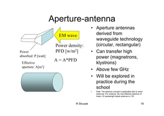 R Struzak 18
Aperture-antenna
EM wave
Power
absorbed: P [watt]
Power density:
PFD [w/m2]
Effective
aperture: A[m2]
A = A*PFD
• Aperture antennas
derived from
waveguide technology
(circular, rectangular)
• Can transfer high
power (magnetrons,
klystrons)
• Above few GHz
• Will be explored in
practice during the
school
• Note: The aperture concept is applicable also to wired
antennas. For instance, the max effective aperture of
linear λ/2 wavelength dipole antenna is λ2/8
 