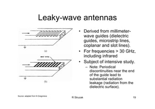 R Struzak 19
Leaky-wave antennas
• Derived from millimeter-
wave guides (dielectric
guides, microstrip lines,
coplanar and slot lines).
• For frequencies > 30 GHz,
including infrared
• Subject of intensive study.
– Note: Periodical
discontinuities near the end
of the guide lead to
substantial radiation
leakage (radiation from the
dielectric surface).
Source: adapted from N Gregorieva
 