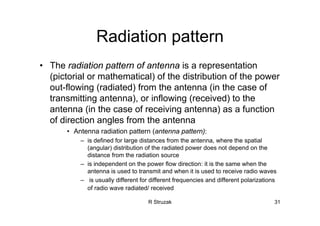 R Struzak 31
Radiation pattern
• The radiation pattern of antenna is a representation
(pictorial or mathematical) of the distribution of the power
out-flowing (radiated) from the antenna (in the case of
transmitting antenna), or inflowing (received) to the
antenna (in the case of receiving antenna) as a function
of direction angles from the antenna
• Antenna radiation pattern (antenna pattern):
– is defined for large distances from the antenna, where the spatial
(angular) distribution of the radiated power does not depend on the
distance from the radiation source
– is independent on the power flow direction: it is the same when the
antenna is used to transmit and when it is used to receive radio waves
– is usually different for different frequencies and different polarizations
of radio wave radiated/ received
 
