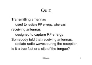 R Struzak 4
Quiz
Transmitting antennas
used to radiate RF energy, whereas
receiving antennas
designed to capture RF energy
Somebody told that receiving antennas,
radiate radio waves during the reception
Is it a true fact or a slip of the tongue?
 