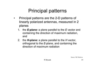 R Struzak 41
Principal patterns
• Principal patterns are the 2-D patterns of
linearly polarized antennas, measured in 2
planes
1. the E-plane: a plane parallel to the E vector and
containing the direction of maximum radiation,
and
2. the H-plane: a plane parallel to the H vector,
orthogonal to the E-plane, and containing the
direction of maximum radiation
Source: NK Nikolova
 