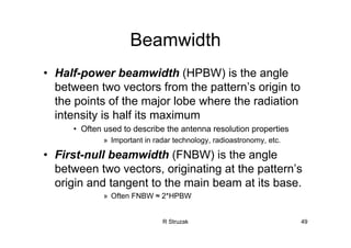 R Struzak 49
Beamwidth
• Half-power beamwidth (HPBW) is the angle
between two vectors from the pattern’s origin to
the points of the major lobe where the radiation
intensity is half its maximum
• Often used to describe the antenna resolution properties
» Important in radar technology, radioastronomy, etc.
• First-null beamwidth (FNBW) is the angle
between two vectors, originating at the pattern’s
origin and tangent to the main beam at its base.
» Often FNBW ≈ 2*HPBW
 