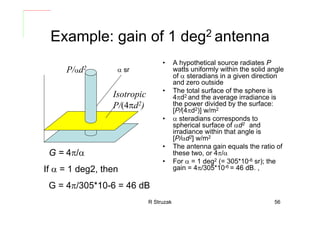 R Struzak 56
Example: gain of 1 deg2 antenna
• A hypothetical source radiates P
watts uniformly within the solid angle
of α steradians in a given direction
and zero outside
• The total surface of the sphere is
4πd2 and the average irradiance is
the power divided by the surface:
[P/(4πd2)] w/m2
• α steradians corresponds to
spherical surface of αd2 and
irradiance within that angle is
[P/αd2] w/m2
• The antenna gain equals the ratio of
these two, or 4π/α
• For α = 1 deg2 (= 305*10-6 sr); the
gain = 4π/305*10-6 = 46 dB. ,
α srP/αd2
Isotropic
P/(4πd2)
G = 4π/α
If α = 1 deg2, then
G = 4π/305*10-6 = 46 dB
 
