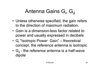 R Struzak 60
Antenna Gains Gi, Gd
• Unless otherwise specified, the gain refers
to the direction of maximum radiation.
• Gain is a dimension-less factor related to
power and usually expressed in decibels
• Gi “Isotropic Power Gain” – theoretical
concept, the reference antenna is isotropic
• Gd - the reference antenna is a half-wave
dipole
 