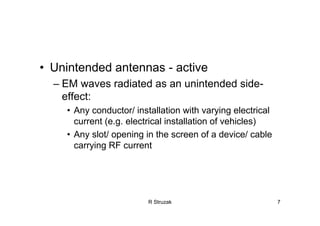 R Struzak 7
• Unintended antennas - active
– EM waves radiated as an unintended side-
effect:
• Any conductor/ installation with varying electrical
current (e.g. electrical installation of vehicles)
• Any slot/ opening in the screen of a device/ cable
carrying RF current
 