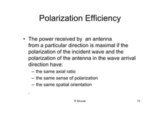 R Struzak 72
Polarization Efficiency
• The power received by an antenna
from a particular direction is maximal if the
polarization of the incident wave and the
polarization of the antenna in the wave arrival
direction have:
– the same axial ratio
– the same sense of polarization
– the same spatial orientation
.
 