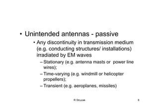 R Struzak 8
• Unintended antennas - passive
• Any discontinuity in transmission medium
(e.g. conducting structures/ installations)
irradiated by EM waves
– Stationary (e.g. antenna masts or power line
wires);
– Time-varying (e.g. windmill or helicopter
propellers);
– Transient (e.g. aeroplanes, missiles)
 