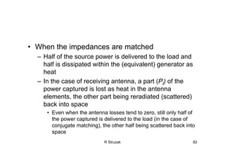 R Struzak 82
• When the impedances are matched
– Half of the source power is delivered to the load and
half is dissipated within the (equivalent) generator as
heat
– In the case of receiving antenna, a part (Pl) of the
power captured is lost as heat in the antenna
elements, the other part being reradiated (scattered)
back into space
• Even when the antenna losses tend to zero, still only half of
the power captured is delivered to the load (in the case of
conjugate matching), the other half being scattered back into
space
 