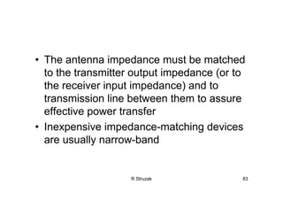 R Struzak 83
• The antenna impedance must be matched
to the transmitter output impedance (or to
the receiver input impedance) and to
transmission line between them to assure
effective power transfer
• Inexpensive impedance-matching devices
are usually narrow-band
 
