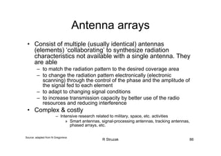 R Struzak 86
Antenna arrays
• Consist of multiple (usually identical) antennas
(elements) ‘collaborating’ to synthesize radiation
characteristics not available with a single antenna. They
are able
– to match the radiation pattern to the desired coverage area
– to change the radiation pattern electronically (electronic
scanning) through the control of the phase and the amplitude of
the signal fed to each element
– to adapt to changing signal conditions
– to increase transmission capacity by better use of the radio
resources and reducing interference
• Complex & costly
– Intensive research related to military, space, etc. activities
» Smart antennas, signal-processing antennas, tracking antennas,
phased arrays, etc.
Source: adapted from N Gregorieva
 