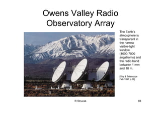 R Struzak 88
Owens Valley Radio
Observatory Array
The Earth’s
atmosphere is
transparent in
the narrow
visible-light
window
(4000-7000
angstroms) and
the radio band
between 1 mm
and 10 m.
[Sky & Telescope
Feb 1997 p.26]
 