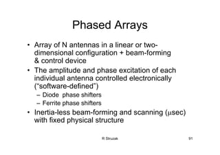 R Struzak 91
Phased Arrays
• Array of N antennas in a linear or two-
dimensional configuration + beam-forming
& control device
• The amplitude and phase excitation of each
individual antenna controlled electronically
(“software-defined”)
– Diode phase shifters
– Ferrite phase shifters
• Inertia-less beam-forming and scanning (µsec)
with fixed physical structure
 