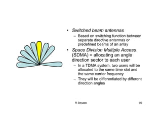R Struzak 95
• Switched beam antennas
– Based on switching function between
separate directive antennas or
predefined beams of an array
• Space Division Multiple Access
(SDMA) = allocating an angle
direction sector to each user
– In a TDMA system, two users will be
allocated to the same time slot and
the same carrier frequency
– They will be differentiated by different
direction angles
 