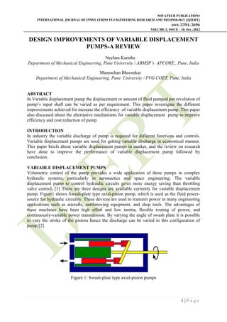 NOVATEUR PUBLICATIONS
INTERNATIONAL JOURNAL OF INNOVATIONS IN ENGINEERING RESEARCH AND TECHNOLOGY [IJIERT]
ISSN: 2394-3696
VOLUME 2, ISSUE - 10, Oct.-2015
1 | P a g e
DESIGN IMPROVEMENTS OF VARIABLE DISPLACEMENT
PUMPS-A REVIEW
Neelam Kamthe
Department of Mechanical Engineering, Pune University / ABMSP’s APCORE , Pune, India
Manmohan Bhoomkar
Department of Mechanical Engineering, Pune University / PVG COET, Pune, India
ABSTRACT
In Variable displacement pump the displacement or amount of fluid pumped per revolution of
pump‟s input shaft can be varied as per requirement. This paper investigate the different
improvements achieved for increase the efficiency of variable displacement pump .This paper
also discussed about the alternative mechanisms for variable displacement pump to improve
efficiency and cost reduction of pump.
INTRODUCTION
In industry the variable discharge of pump is required for different functions and controls.
Variable displacement pumps are used for getting variable discharge in economical manner.
This paper briefs about variable displacement pumps in market, and the review on research
have done to improve the performance of variable displacement pump followed by
conclusion.
VARIABLE DISPLACEMENT PUMPS
Volumetric control of the pump provides a wide application of these pumps in complex
hydraulic systems, particularly in aeronautics and space engineering. The variable
displacement pump to control hydraulic circuits gives more energy saving than throttling
valve control. [1] There are three designs are available currently for variable displacement
pump. Figure1 shows Swash-plate type axial-piston pump, which is used as the fluid power-
source for hydraulic circuitry. These devices are used to transmit power in many engineering
applications such as aircrafts, earthmoving equipment, and shop tools. The advantages of
these machines have been high effort and low inertia, flexible routing of power, and
continuously-variable power transmission. By varying the angle of swash plate it is possible
to vary the stroke of the pistons hence the discharge can be varied in this configuration of
pump [2]
Figure 1: Swash-plate type axial-piston pumps
 