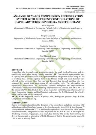 NOVATEUR PUBLICATIONS
INTERNATIONAL JOURNAL OF INNOVATIONS IN ENGINEERING RESEARCH AND TECHNOLOGY [IJIERT]
ISSN: 2394-3696
VOLUME 2, ISSUE - 10, OCT.-2015
1 | P a g e
ANALYSIS OF VAPOR COMPRESSION REFRIGERATION
SYSTEM WITH DIFFERENT CONFIGURATIONS OF
CAPILLARY TUBES USING R134A AS REFRIGERANT
Vivek Ingawale
Department of Mechanical Engineering Fabtech College of Engineering and Research,
Sangola, INDIA
Swapnil Gaikwad
Department of Mechanical Engineering Fabtech College of Engineering and Research,
Sangola, INDIA
Audumbar Ingawale
Department of Mechanical Engineering Fabtech College of Engineering and Research,
Sangola, INDIA
Prof. Mangesh Mane
Department of Mechanical Engineering Fabtech College of Engineering and Research,
Sangola, INDIA
ABSTRACT
A capillary tube is widely used as throttling device in small sized refrigeration and air-
conditioning applications having capacity less than 3 TR. This research paper provides a set
of capillary tube performance data in a vapor compression refrigeration system using R-134a
as working fluid. Several capillary tubes with different length and inner diameter were
selected as test sections. Mass flow rate and Pressure drop through capillary tube was
measured for several inlet temperatures of each capillary tube. The sub cooling and
superheating temperatures are maintained constant throughout the experimentation.
Experimental conditions for the condensing temperatures were selected from 38 to 54º C in
the interval of 2º C. The effect of above given parameters on the Pressure difference, Power
input, Evaporating capacity and Coefficient of performance for R-134a through the helically
coiled capillary tube has been analyzed.
KEYWORDS: Expansion device, Capillary tube, Refrigerant pressure drop, R-134a,
Compressor calorimeter test rig.
INTRODUCTION
Due to environmental problems like depletion of the ozone layer and global warming, CFC
(chlorofluorocarbon) have been banned in developed countries since 1996 & from January 1st
2010 production and use of CFC’s is prohibited completely all over the worlds. HCFC (hydro
chlorofluorocarbon) refrigerants will also be phased out by 2020 & 2030 in developed and
developing countries, respectively. As a result, Eco-friendly HFC (hydro fluorocarbon), like
R-134a has emerged as alternative of R-12. Because of that in this experimental study, R-
134a is used as working fluids.
 