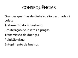 CONSEQUÊNCIAS
Grandes quantias de dinheiro são destinadas à
coleta
Tratamento do lixo urbano
Proliferação de insetos e pragas
Transmissão de doenças
Poluição visual
Entupimento de bueiros
 