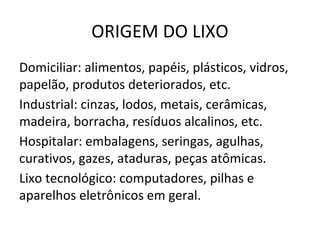 ORIGEM DO LIXO
Domiciliar: alimentos, papéis, plásticos, vidros,
papelão, produtos deteriorados, etc.
Industrial: cinzas, lodos, metais, cerâmicas,
madeira, borracha, resíduos alcalinos, etc.
Hospitalar: embalagens, seringas, agulhas,
curativos, gazes, ataduras, peças atômicas.
Lixo tecnológico: computadores, pilhas e
aparelhos eletrônicos em geral.
 