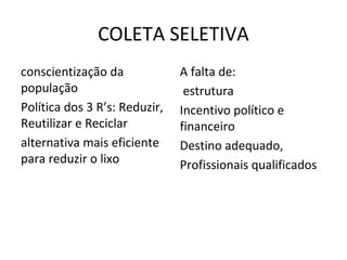 COLETA SELETIVA
conscientização da
população
Política dos 3 R’s: Reduzir,
Reutilizar e Reciclar
alternativa mais eficiente
para reduzir o lixo
A falta de:
estrutura
Incentivo político e
financeiro
Destino adequado,
Profissionais qualificados
 