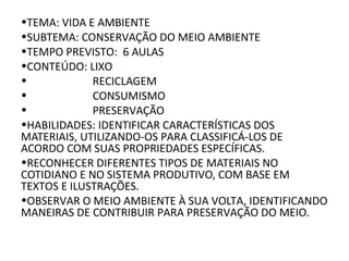 •TEMA: VIDA E AMBIENTE
•SUBTEMA: CONSERVAÇÃO DO MEIO AMBIENTE
•TEMPO PREVISTO: 6 AULAS
•CONTEÚDO: LIXO
• RECICLAGEM
• CONSUMISMO
• PRESERVAÇÃO
•HABILIDADES: IDENTIFICAR CARACTERÍSTICAS DOS
MATERIAIS, UTILIZANDO-OS PARA CLASSIFICÁ-LOS DE
ACORDO COM SUAS PROPRIEDADES ESPECÍFICAS.
•RECONHECER DIFERENTES TIPOS DE MATERIAIS NO
COTIDIANO E NO SISTEMA PRODUTIVO, COM BASE EM
TEXTOS E ILUSTRAÇÕES.
•OBSERVAR O MEIO AMBIENTE À SUA VOLTA, IDENTIFICANDO
MANEIRAS DE CONTRIBUIR PARA PRESERVAÇÃO DO MEIO.
 