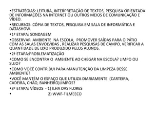 •ESTRATÉGIAS: LEITURA, INTERPRETAÇÃO DE TEXTOS, PESQUISA ORIENTADA
DE INFORMAÇÕES NA INTERNET OU OUTROS MEIOS DE COMUNICAÇÃO E
VÍDEO.
•RECURSOS: CÓPIA DE TEXTOS, PESQUISA EM SALA DE INFORMÁTICA E
DATASHOW.
•1ª ETAPA: SONDAGEM
•OBSERVAR AMBIENTE NA ESCOLA, PROMOVER SAÍDAS PARA O PÁTIO
COM AS SALAS ENVOLVIDAS , REALIZAR PESQUISAS DE CAMPO, VERIFICAR A
QUANTIDADE DE LIXO PRODUZIDO PELOS ALUNOS.
•2ª ETAPA:PROBLEMATIZAÇÃO
•COMO SE ENCONTRA O AMBIENTE AO CHEGAR NA ESCOLA? LIMPO OU
SUJO?
•COMO VOCÊ CONTRIBUI PARA MANUTENÇÃO DA LIMPEZA DESSE
AMBIENTE?
•VOCÊ MANTÉM O ESPAÇO QUE UTILIZA DIARIAMENTE (CARTEIRA,
CADEIRA, CHÃO, BANHEIRO)LIMPOS?
•3ª ETAPA: VÍDEOS - 1) ILHA DAS FLORES
• 2) WWF-FILMEECO
 